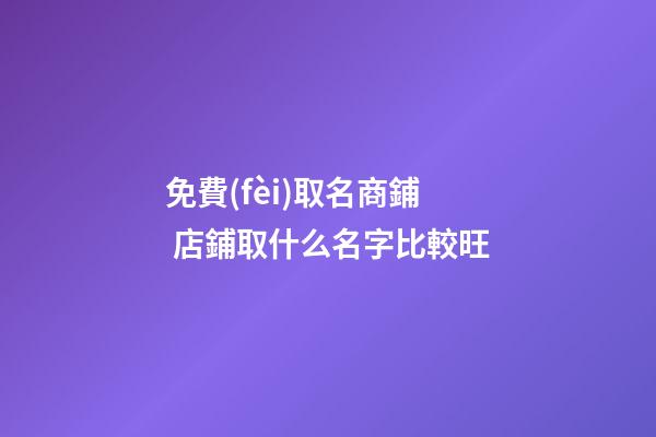 免費(fèi)取名商鋪 店鋪取什么名字比較旺